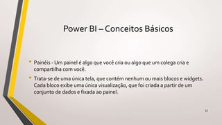 Power BI – Conceitos Básicos
• Painéis - Um painel é algo que você cria ou algo que um colega cria e
compartilha com você.
• Trata-se de uma única tela, que contém nenhum ou mais blocos e widgets.
Cada bloco exibe uma única visualização, que foi criada a partir de um
conjunto de dados e fixada ao painel.
17
 