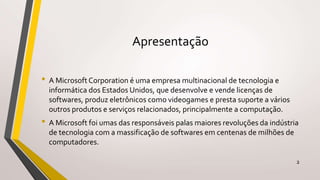Apresentação
• A Microsoft Corporation é uma empresa multinacional de tecnologia e
informática dos Estados Unidos, que desenvolve e vende licenças de
softwares, produz eletrônicos como videogames e presta suporte a vários
outros produtos e serviços relacionados, principalmente a computação.
• A Microsoft foi umas das responsáveis palas maiores revoluções da indústria
de tecnologia com a massificação de softwares em centenas de milhões de
computadores.
2
 