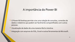 A importância do Power BI
• O Power BI Desktop permite criar uma coleção de consultas, conexões de
dados e relatórios que podem ser facilmente compartilhados com outras
pessoas.
• Visualização de dados de uma maneira fácil e intuitiva.
• Integração com arquivos do SQL, Excel e outras ferramentas da Microsoft.
22
 