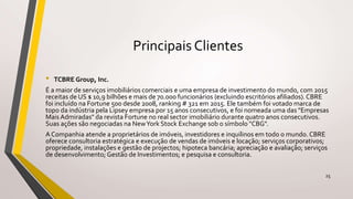Principais Clientes
• TCBRE Group, Inc.
É a maior de serviços imobiliários comerciais e uma empresa de investimento do mundo, com 2015
receitas de US $ 10,9 bilhões e mais de 70.000 funcionários (excluindo escritórios afiliados). CBRE
foi incluído na Fortune 500 desde 2008, ranking # 321 em 2015. Ele também foi votado marca de
topo da indústria pela Lipsey empresa por 15 anos consecutivos, e foi nomeada uma das "Empresas
Mais Admiradas" da revista Fortune no real sector imobiliário durante quatro anos consecutivos.
Suas ações são negociadas na NewYork Stock Exchange sob o símbolo "CBG".
A Companhia atende a proprietários de imóveis, investidores e inquilinos em todo o mundo. CBRE
oferece consultoria estratégica e execução de vendas de imóveis e locação; serviços corporativos;
propriedade, instalações e gestão de projectos; hipoteca bancária; apreciação e avaliação; serviços
de desenvolvimento; Gestão de Investimentos; e pesquisa e consultoria.
25
 