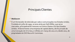 Principais Clientes
• Mediacom
• É um fornecedor de televisão por cabo e comunicações nos Estados Unidos.
Fundada em julho de 1995; 20 anos atrás por Seth Miller, que serve
mercados, principalmente menores no Centro-Oeste e Sul dos Estados
Unidos. Anteriormente uma empresa de capital aberto, ele foi privado de
uma transação de US $ 600,0 milhões em março de 2011 e é, desde 2011, de
propriedade do CEO Rocco B. Commisso.
26
 