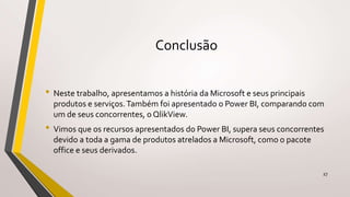 Conclusão
• Neste trabalho, apresentamos a história da Microsoft e seus principais
produtos e serviços.Também foi apresentado o Power BI, comparando com
um de seus concorrentes, o QlikView.
• Vimos que os recursos apresentados do Power BI, supera seus concorrentes
devido a toda a gama de produtos atrelados a Microsoft, como o pacote
office e seus derivados.
27
 