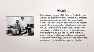 História
• Fundada em 1975 por Bill Gates e Paul Allen, dois
amigos de escola criaram a Microsoft, a empresa
que revolucionaria o mundo da computação.
Com a ideia em comum de sobreviver no recente
mundo da programação, trabalhando cada qual
em seu computador e em sua casa os dois nem
sonhavam em fabricar microcomputadores ou
qualquer produto que não fosse um software
interpretador em linguagem Basic para o Altair
8800 (lançado em 1974), considerado por muitos,
o primeiro computador pessoal da história.
3
 