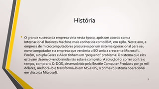 História
• O grande sucesso da empresa viria nesta época, após um acordo com a
Internacional Business Machine mais conhecida como IBM, em 1980. Neste ano, a
empresa de microcomputadores procurava por um sistema operacional para seu
novo computador e a empresa que venderia o SO seria a crescente Microsoft.
Porém, a dupla Gates e Allen tinham um “pequeno” problema: O sistema que eles
estavam desenvolvendo ainda não estava completo. A solução foi correr contra o
tempo, comprar o Q-DOS, desenvolvido pela Seattle Computer Products por 50 mil
dólares, melhorá-lo e transformá-lo em MS-DOS, o primeiro sistema operacional
em disco da Microsoft.
4
 