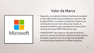 Valor da Marca
• Segundo a consultoria britânica Interbrand, somente
a marca Microsoft estava avaliada em 2010 em US$
60.895 bilhões, ocupando a posição de número 3 no
ranking das marcas mais valiosas do mundo. A
empresa também ocupa a posição de número 36 no
ranking da revista FORTUNE 500 de 2010.
• A MICROSOFT atua hoje no mercado de antivírus
para PCs, buscas na internet, telefonia celular, bancos
de dados corporativos e em programas de gestão
empresarial para pequenas e médias empresas.
5
 