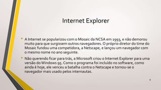 Internet Explorer
• A Internet se popularizou com o Mosaic da NCSA em 1993, e não demorou
muito para que surgissem outros navegadores. O próprio diretor do time do
Mosaic fundou uma competidora, a Netscape, e lançou um navegador com
o mesmo nome no ano seguinte.
• Não querendo ficar para trás, a Microsoft criou o Internet Explorer para uma
versão doWindows 95. Como o programa foi incluído no software, como
ainda é hoje, ele venceu a batalha contra o Netscape e tornou-se o
navegador mais usado pelos internautas.
9
 