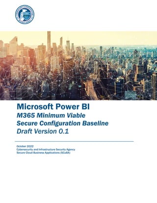 Microsoft Power BI
M365 Minimum Viable
Secure Configuration Baseline
Draft Version 0.1
October 2022
Cybersecurity and Infrastructure Security Agency
Secure Cloud Business Applications (SCuBA)
 