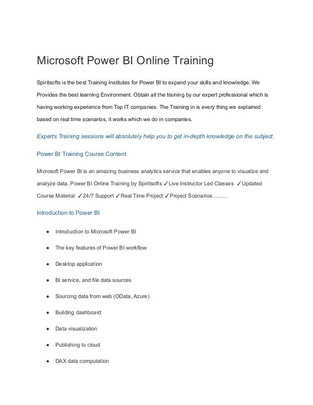 Microsoft Power BI Online Training
Spiritsofts is the best Training Institutes for Power BI to expand your skills and knowledge. We
Provides the best learning Environment. Obtain all the training by our expert professional which is
having working experience from Top IT companies. The Training in is every thing we explained
based on real time scenarios, it works which we do in companies.
Experts Training sessions will absolutely help you to get in-depth knowledge on the subject.
Power BI Training Course Content
Microsoft Power BI is an amazing business analytics service that enables anyone to visualize and
analyze data. Power BI Online Training by Spiritsofts ✓Live Instructor Led Classes ✓Updated
Course Material ✓24/7 Support ✓Real Time Project ✓Project Scenarios………
Introduction to Power BI
● Introduction to Microsoft Power BI
● The key features of Power BI workflow
● Desktop application
● BI service, and file data sources
● Sourcing data from web (OData, Azure)
● Building dashboard
● Data visualization
● Publishing to cloud
● DAX data computation
 
