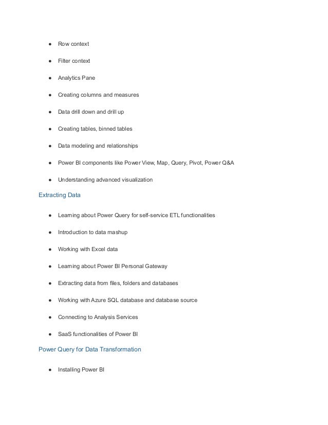 ● Row context
● Filter context
● Analytics Pane
● Creating columns and measures
● Data drill down and drill up
● Creating tables, binned tables
● Data modeling and relationships
● Power BI components like Power View, Map, Query, Pivot, Power Q&A
● Understanding advanced visualization
Extracting Data
● Learning about Power Query for self-service ETL functionalities
● Introduction to data mashup
● Working with Excel data
● Learning about Power BI Personal Gateway
● Extracting data from files, folders and databases
● Working with Azure SQL database and database source
● Connecting to Analysis Services
● SaaS functionalities of Power BI
Power Query for Data Transformation
● Installing Power BI
 