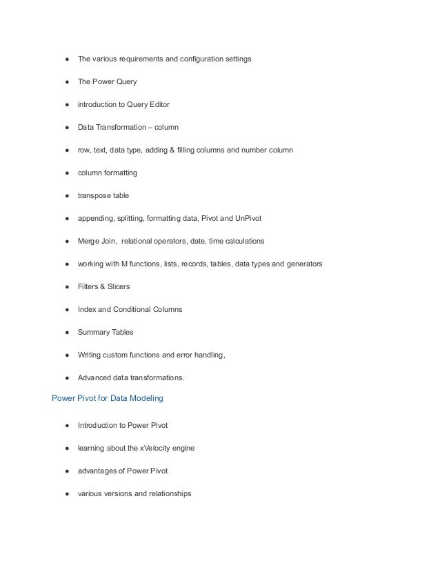 ● The various requirements and configuration settings
● The Power Query
● introduction to Query Editor
● Data Transformation – column
● row, text, data type, adding & filling columns and number column
● column formatting
● transpose table
● appending, splitting, formatting data, Pivot and UnPivot
● Merge Join, relational operators, date, time calculations
● working with M functions, lists, records, tables, data types and generators
● Filters & Slicers
● Index and Conditional Columns
● Summary Tables
● Writing custom functions and error handling,
● Advanced data transformations.
Power Pivot for Data Modeling
● Introduction to Power Pivot
● learning about the xVelocity engine
● advantages of Power Pivot
● various versions and relationships
 