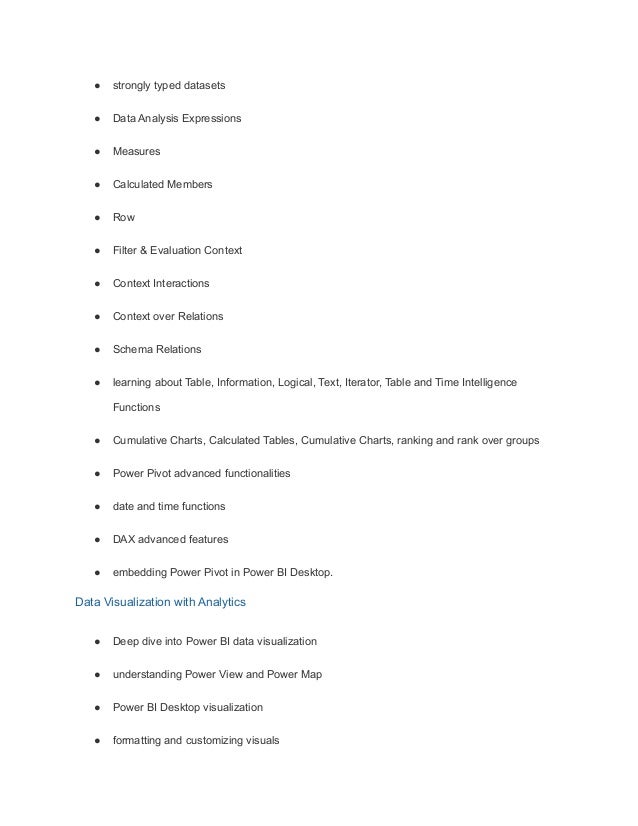 ● strongly typed datasets
● Data Analysis Expressions
● Measures
● Calculated Members
● Row
● Filter & Evaluation Context
● Context Interactions
● Context over Relations
● Schema Relations
● learning about Table, Information, Logical, Text, Iterator, Table and Time Intelligence
Functions
● Cumulative Charts, Calculated Tables, Cumulative Charts, ranking and rank over groups
● Power Pivot advanced functionalities
● date and time functions
● DAX advanced features
● embedding Power Pivot in Power BI Desktop.
Data Visualization with Analytics
● Deep dive into Power BI data visualization
● understanding Power View and Power Map
● Power BI Desktop visualization
● formatting and customizing visuals
 
