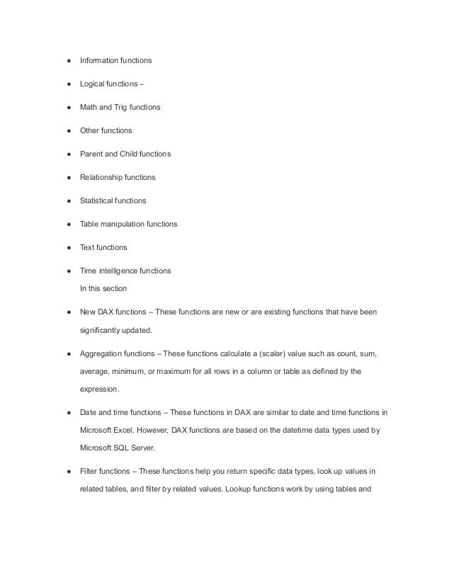 ● Information functions
● Logical functions –
● Math and Trig functions
● Other functions
● Parent and Child functions
● Relationship functions
● Statistical functions
● Table manipulation functions
● Text functions
● Time intelligence functions
In this section
● New DAX functions – These functions are new or are existing functions that have been
significantly updated.
● Aggregation functions – These functions calculate a (scalar) value such as count, sum,
average, minimum, or maximum for all rows in a column or table as defined by the
expression.
● Date and time functions – These functions in DAX are similar to date and time functions in
Microsoft Excel. However, DAX functions are based on the datetime data types used by
Microsoft SQL Server.
● Filter functions – These functions help you return specific data types, look up values in
related tables, and filter by related values. Lookup functions work by using tables and
 