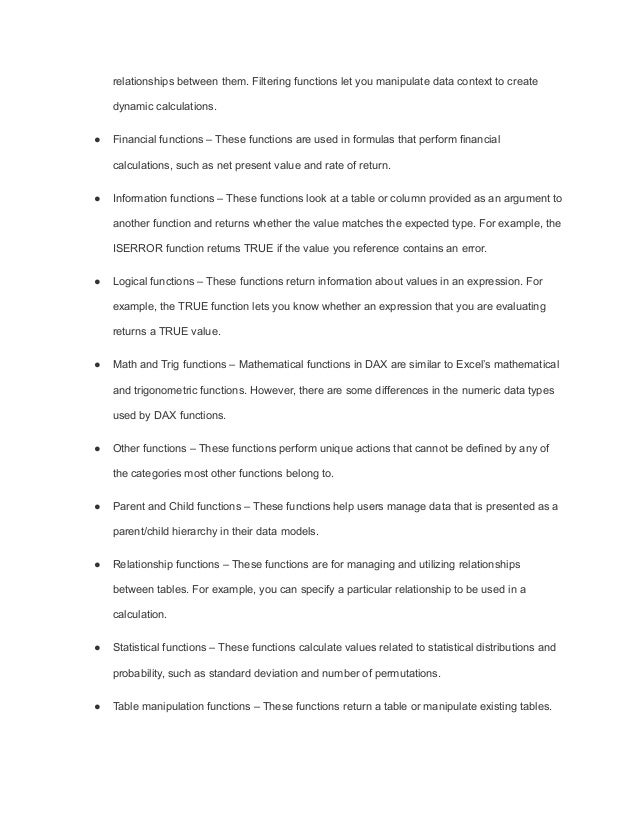relationships between them. Filtering functions let you manipulate data context to create
dynamic calculations.
● Financial functions – These functions are used in formulas that perform financial
calculations, such as net present value and rate of return.
● Information functions – These functions look at a table or column provided as an argument to
another function and returns whether the value matches the expected type. For example, the
ISERROR function returns TRUE if the value you reference contains an error.
● Logical functions – These functions return information about values in an expression. For
example, the TRUE function lets you know whether an expression that you are evaluating
returns a TRUE value.
● Math and Trig functions – Mathematical functions in DAX are similar to Excel’s mathematical
and trigonometric functions. However, there are some differences in the numeric data types
used by DAX functions.
● Other functions – These functions perform unique actions that cannot be defined by any of
the categories most other functions belong to.
● Parent and Child functions – These functions help users manage data that is presented as a
parent/child hierarchy in their data models.
● Relationship functions – These functions are for managing and utilizing relationships
between tables. For example, you can specify a particular relationship to be used in a
calculation.
● Statistical functions – These functions calculate values related to statistical distributions and
probability, such as standard deviation and number of permutations.
● Table manipulation functions – These functions return a table or manipulate existing tables.
 