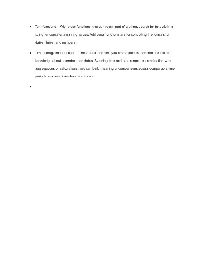 ● Text functions – With these functions, you can return part of a string, search for text within a
string, or concatenate string values. Additional functions are for controlling the formats for
dates, times, and numbers.
● Time intelligence functions – These functions help you create calculations that use built-in
knowledge about calendars and dates. By using time and date ranges in combination with
aggregations or calculations, you can build meaningful comparisons across comparable time
periods for sales, inventory, and so on.
●
 