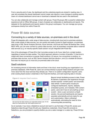 Page 10
From a security point of view, the dashboard and the underlying reports are shared in reading view. A
user who accesses the shared dashboard cannot create new reports or save changes to existing reports.
Users of a shared dashboard cannot see or download a datasets that are used in the dashboard.
You can also collaborate and manage content with groups. Power BI groups offer a powerful collaborative
experience built on Office 365 groups. A team of people can collaborate on dashboards and reports. The
datasets for the dashboards and reports reside in the group’s workspace. You can manage your group
workspaces directly from within Power BI.
Power BI data sources
Connecting to a variety of data sources, on-premises and in the cloud
Power BI integrates with a wide range of data sources, including both cloud and on-premises solutions.
With a wide variety of data sources, you can quickly and easily connect to SaaS solutions, on-premises
data living in SQL Server Analysis Services, Azure services, and Excel and Power BI Desktop files. Using
REST APIs, you can even connect to custom data sources, such as proprietary corporate data or external
data services (e.g. an industry-specific SaaS solution not yet integrated with Power BI).
One of the advantages of Power BI is that it provides access to all of your data from a single location,
regardless of where the data resides. This hybrid approach delivers a number of benefits: (1) fast time to
insight with direct connections to popular SaaS solutions; (2) secure, live connectivity to existing, on-
premises data sources, such as SQL Server Analysis Services tabular s; and (3) a scalable BI solution
that does not require you to move any on-premises data to the cloud.
SaaS solutions
An increasing amount of information starts and lives in the cloud, never touching your organization’s on-
premises databases. With Power BI, users can connect directly to popular SaaS solutions and gain even
more value from the cloud services they already use. There is no system configuration required; users
enter existing SaaS solution credentials in the Power BI interface, and start exploring data in minutes.
Beyond simply facilitating access to data, Power
BI delivers a seamless user experience through
solution-specific “content packs” and automatic
data refresh. Content packs include pre-
configured dashboards, reports, datasets,
embedded queries, and metadata. With content
packs, users don’t have to set anything up from
scratch - when a user connects to a SaaS
solution, the pre-built dashboards and reports
populate automatically and are ready for use
and customization. Data is refreshed
automatically, eliminating the need for time-
consuming data provisioning.
As an example, if you have a Salesforce account and want to use that data in Power BI, access your
Salesforce data through Power BI with your Salesforce credentials. Once Power BI connects to
Salesforce, you are prompted to specify whether you are a sales manager or a sales rep. Power BI then
Get more from the SaaS solutions your organization already uses. For the
latest list of SaaS partners see: http://support.powerbi.com
Figure 6. Integrated SaaS solutions
 
