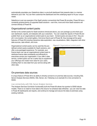 Page 11
automatically populates your Salesforce data in a pre-built dashboard that presents data in a manner
tailored to your role. You can then customize the dashboard and the underlying report to fit your unique
needs.
Salesforce is just one example of the SaaS solution connectivity that Power BI provides. Power BI has a
constantly growing family of supported SaaS solutions - over time, more and more SaaS solutions will
connect directly to Power BI.
Organizational content packs
Similar to the content packs for SaaS solutions introduced above, you can package up and share your
own dashboard, reports, and datasets with your coworkers. You can create the reports in Power BI and
publish them as an organizational content pack to your team. Content packs are easy to find - they are
all in one location, the content gallery. And since they're part of Power BI, they leverage all the great
features of Power BI including interactive data exploration, new visualizations, Q&A, integration with other
data sources, data refresh, and more.
Organizational content packs can be used like the pre-
defined content packs available for SaaS solutions, and
offer a pre-packaged experience. For example, your
finance team can use an organizational content pack to
distribute finance data consistently and efficiently to
executives across your organization. If you offer a data
service, content packs can be a useful way to supplement
your offerings and create more value for your users,
enabling them to view data from your service along with
other data.
On-premises data sources
A unique feature of Power BI is its ability to directly connect to on-premise data sources, including SQL
Server Analysis Services (SSAS), SQL Server, etc. Following is an example for a live connection to
SSAS.
Live connectivity with SQL Server Analysis Services
The Analysis Services Connector functionality built into Power BI allows live queries to SSAS tabular
models. There is no need to move data to the cloud or to schedule data refreshes - you can view live data
in Power BI dashboards and reports, and continue to manage and secure the data on-premises using
existing methods.
Figure 8. Organizational content packs
 