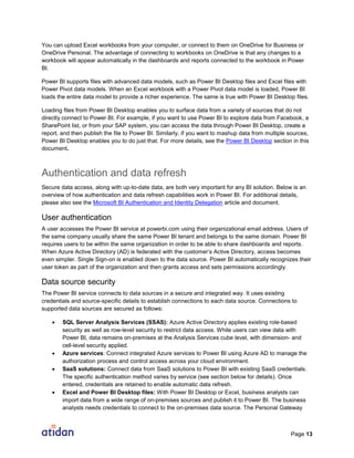 Page 13
You can upload Excel workbooks from your computer, or connect to them on OneDrive for Business or
OneDrive Personal. The advantage of connecting to workbooks on OneDrive is that any changes to a
workbook will appear automatically in the dashboards and reports connected to the workbook in Power
BI.
Power BI supports files with advanced data models, such as Power BI Desktop files and Excel files with
Power Pivot data models. When an Excel workbook with a Power Pivot data model is loaded, Power BI
loads the entire data model to provide a richer experience. The same is true with Power BI Desktop files.
Loading files from Power BI Desktop enables you to surface data from a variety of sources that do not
directly connect to Power BI. For example, if you want to use Power BI to explore data from Facebook, a
SharePoint list, or from your SAP system, you can access the data through Power BI Desktop, create a
report, and then publish the file to Power BI. Similarly, if you want to mashup data from multiple sources,
Power BI Desktop enables you to do just that. For more details, see the Power BI Desktop section in this
document.
Authentication and data refresh
Secure data access, along with up-to-date data, are both very important for any BI solution. Below is an
overview of how authentication and data refresh capabilities work in Power BI. For additional details,
please also see the Microsoft BI Authentication and Identity Delegation article and document.
User authentication
A user accesses the Power BI service at powerbi.com using their organizational email address. Users of
the same company usually share the same Power BI tenant and belongs to the same domain. Power BI
requires users to be within the same organization in order to be able to share dashboards and reports.
When Azure Active Directory (AD) is federated with the customer’s Active Directory, access becomes
even simpler. Single Sign-on is enabled down to the data source. Power BI automatically recognizes their
user token as part of the organization and then grants access and sets permissions accordingly.
Data source security
The Power BI service connects to data sources in a secure and integrated way. It uses existing
credentials and source-specific details to establish connections to each data source. Connections to
supported data sources are secured as follows:
 SQL Server Analysis Services (SSAS): Azure Active Directory applies existing role-based
security as well as row-level security to restrict data access. While users can view data with
Power BI, data remains on-premises at the Analysis Services cube level, with dimension- and
cell-level security applied.
 Azure services: Connect integrated Azure services to Power BI using Azure AD to manage the
authorization process and control access across your cloud environment.
 SaaS solutions: Connect data from SaaS solutions to Power BI with existing SaaS credentials.
The specific authentication method varies by service (see section below for details). Once
entered, credentials are retained to enable automatic data refresh.
 Excel and Power BI Desktop files: With Power BI Desktop or Excel, business analysts can
import data from a wide range of on-premises sources and publish it to Power BI. The business
analysts needs credentials to connect to the on-premises data source. The Personal Gateway
 