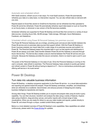 Page 15
Automatic and scheduled refresh
With SaaS solutions, refresh occurs in two ways. For most SaaS solutions, Power BI automatically
refreshes your data on a daily basis; no intervention required. You can also refresh data on-demand with
one click.
Reports based on Excel files stored on OneDrive for Business can be refreshed (but files uploaded to
Power BI cannot be refreshed). Power BI automatically refreshes report data based on such an Excel file
on an hourly basis, or whenever a new version of the file becomes available.
Scheduled refreshes are supported for Power BI Desktop and Excel files that connect to a variety of cloud
data sources, including Azure SQL, BLOB storage, Table storage, HDInsight, Azure Marketplace,
Facebook, and Salesforce.
Scheduled refresh using Power BI Personal Gateway (on-premises sources)
The Power BI Personal Gateway acts as a bridge, providing quick and secure data transfer between the
Power BI service and on-premises data sources that support refresh. With the Power BI Desktop or
Excel, business analysts can import data from a wide range of on-premises sources and publish it to
Power BI. The Personal Gateway keeps this imported data in sync so that reports and dashboards in
Power BI are always up-to-date. Data transfer between Power BI and the Gateway is secured through
Azure Service Bus. The Service Bus creates a secure channel between the Power BI service and your
computer. Because the Gateway provides this secure connection, there’s no need to open a port in your
firewall.
The power of the Personal Gateway is in its ease of use. Once the Personal Gateway is running on the
user’s computer, data refresh is seamless. The Personal Gateway helps analysts to quickly get started
and refresh content in Power BI without having to depend on IT – this is a tremendous productivity gain
offering self-service in its truest sense!
Power BI Desktop
Turn data into valuable business information
Power BI Desktop - a desktop companion application to the Power BI service - is a visual data exploration
and reporting tool geared toward BI analysts. Power BI Desktop centralizes, simplifies, and streamlines
what can otherwise be a scattered, disconnected, and arduous process of designing and creating
business intelligence repositories and reports.
Among other things, Power BI Desktop enables you to acquire and prepare data using its built-in query
capability. You can then structure, transform and analyze the data using a variety of features. Explore
data using a freeform, drag-and-drop canvas, and author reports with a broad range of data
visualizations. When you are ready for others to use your data models and reports, publish directly to
Power BI, and share through a unique, curated content library approach.
Below is a more detailed overview of Power BI Desktop’s core capabilities. New capabilities are added
continuously, please watch the Power BI blog for updates.
 