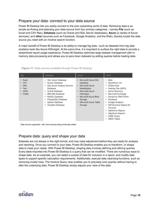 Page 16
Prepare your data: connect to your data source
Power BI Desktop lets you easily connect to the ever expanding world of data. Retrieving data is as
simple as finding and selecting your data source from four primary categories - namely File (such as
Excel and CSV files), Database (such as Oracle and SQL Server databases), Azure (a variety of Azure
services), and other (sources such as Facebook, Google Analytics, and the Web). Quickly locate the data
source you need with an intuitive search function.
A major benefit of Power BI Desktop is its ability to manage big data - such as datasets from big data
analytics tools like Azure HDInsight. At the same time, it is important to surface the right data to provide a
streamlined report usage experience. Power BI Desktop optimizes large dataset management with in-
memory data processing and allows you to pare down datasets by editing queries before loading data.
Figure 11. Data sources available through Power BI Desktop
File Database Azure Other
• Excel
• CSV
• XML
• Text
• JSON
• Folder
• SQL Server Database
• Access Database
• SQL Server Analysis Services
Database
• Oracle Database
• IBM DB2 Database
• MySQL Database
• PostgreSQL Database
• Sybase Database
• Teradata Database
• Microsoft Azure SQL
Database
• Microsoft Azure
Marketplace
• Microsoft Azure
HDInsight
• Microsoft Azure Blob
Storage
• Microsoft Azure Table
Storage
• Web
• SharePoint List
• OData Feed
• Hadoop File (HDFS)
• Active Directory
• Microsoft Exchange
• Dynamics CRM Online
• Facebook
• Google Analytics
• SAP Business Objects BI
Universe
• Salesforce Objects
• Salesforce Reports
• ODBC Query
• OBDC Tables
Prepare data: query and shape your data
Datasets are not always in the right format, and may need adjustment before they are ready for analysis
and reporting. Once you connect to your data, Power BI Desktop enables you to transform, or shape,
data to meet your needs. With Power BI Desktop, shaping data involves defining and refining queries.
Every table imported into Power BI Desktop is a query that can be modified. There are numerous ways to
shape data. As an example, you can select a subset of data for inclusion in a report, and modify data
types to support specific calculation requirements. Additionally, execute data cleansing functions, such as
removing invalid rows. The intuitive Query view enables you to precisely tune queries without having to
alter the underlying data. Power BI Desktop simply adjusts your view of the data.
Data sources supported—with more sources being continually added
 