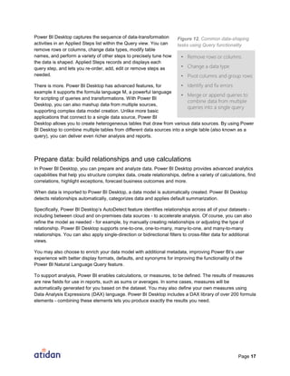 Page 17
Power BI Desktop captures the sequence of data-transformation
activities in an Applied Steps list within the Query view. You can
remove rows or columns, change data types, modify table
names, and perform a variety of other steps to precisely tune how
the data is shaped. Applied Steps records and displays each
query step, and lets you re-order, add, edit or remove steps as
needed.
There is more. Power BI Desktop has advanced features, for
example it supports the formula language M, a powerful language
for scripting of queries and transformations. With Power BI
Desktop, you can also mashup data from multiple sources,
supporting complex data model creation. Unlike more basic
applications that connect to a single data source, Power BI
Desktop allows you to create heterogeneous tables that draw from various data sources. By using Power
BI Desktop to combine multiple tables from different data sources into a single table (also known as a
query), you can deliver even richer analysis and reports.
Prepare data: build relationships and use calculations
In Power BI Desktop, you can prepare and analyze data. Power BI Desktop provides advanced analytics
capabilities that help you structure complex data, create relationships, define a variety of calculations, find
correlations, highlight exceptions, forecast business outcomes and more.
When data is imported to Power BI Desktop, a data model is automatically created. Power BI Desktop
detects relationships automatically, categorizes data and applies default summarization.
Specifically, Power BI Desktop’s AutoDetect feature identifies relationships across all of your datasets -
including between cloud and on-premises data sources - to accelerate analysis. Of course, you can also
refine the model as needed - for example, by manually creating relationships or adjusting the type of
relationship. Power BI Desktop supports one-to-one, one-to-many, many-to-one, and many-to-many
relationships. You can also apply single-direction or bidirectional filters to cross-filter data for additional
views.
You may also choose to enrich your data model with additional metadata, improving Power BI’s user
experience with better display formats, defaults, and synonyms for improving the functionality of the
Power BI Natural Language Query feature.
To support analysis, Power BI enables calculations, or measures, to be defined. The results of measures
are new fields for use in reports, such as sums or averages. In some cases, measures will be
automatically generated for you based on the dataset. You may also define your own measures using
Data Analysis Expressions (DAX) language. Power BI Desktop includes a DAX library of over 200 formula
elements - combining these elements lets you produce exactly the results you need.
Figure 12. Common data-shaping
tasks using Query functionality
 