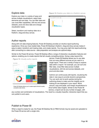 Page 18
Explore data
Explore your data in a variety of ways and
across multiple visualizations, select data
elements and sort data. You can filter data and
use cross-filter capabilities, drill into and across
datasets, pivot and slice data and change
visualization types.
Select, transform and mashup data via a
freeform, drag-and-drop canvas.
Author reports
Along with rich data shaping features, Power BI Desktop provides an intuitive report-authoring
experience. Once you have loaded data, Power BI Desktop’s freeform, drag-and-drop canvas makes it
easy to select, transform and mashup data, and create reports. You may jump right into report-authoring
after connecting to a data source - data preparation and analysis are optional steps.
Similar to the Power BI service, Power BI Desktop offers a range of interactive visualization features and
options, enabling you to create reports that tell visually compelling stories. Going a step beyond the
service, Power BI Desktop allows you to use data
from as many different sources as you want in a
single report. There are a variety of ways to explore
data within a report—for example, you can sort and
filter data, cross-filter data across multiple
visualizations, drill into and across datasets, and
pivot and slice data.
Authors can continuously edit reports, visualizing the
data in new ways to provide dynamic perspectives.
You can work and re-work queries during the
authoring phase to make sure the insights you’re
looking for are displayed in your report. Move
around, copy and paste, and merge visualizations to
drive further data insights. Similar to the Power BI
service, a report can be any number of pages, with
any number and combination of visualizations. The result is a visually impactful, interactive report that you
can publish to end users.
Publish to Power BI
When a report is ready for use, the Power BI Desktop file (in PBIX format) may be saved and uploaded to
the Power BI service with a single click.
Power BI Desktop allows you to create reports that tell visually
compelling data stories
Figure 14. Visually author reports
Figure 13. Explore your data on a freeform canvas
 