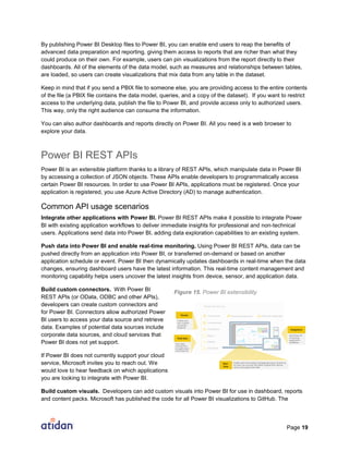 Page 19
By publishing Power BI Desktop files to Power BI, you can enable end users to reap the benefits of
advanced data preparation and reporting, giving them access to reports that are richer than what they
could produce on their own. For example, users can pin visualizations from the report directly to their
dashboards. All of the elements of the data model, such as measures and relationships between tables,
are loaded, so users can create visualizations that mix data from any table in the dataset.
Keep in mind that if you send a PBIX file to someone else, you are providing access to the entire contents
of the file (a PBIX file contains the data model, queries, and a copy of the dataset). If you want to restrict
access to the underlying data, publish the file to Power BI, and provide access only to authorized users.
This way, only the right audience can consume the information.
You can also author dashboards and reports directly on Power BI. All you need is a web browser to
explore your data.
Power BI REST APIs
Power BI is an extensible platform thanks to a library of REST APIs, which manipulate data in Power BI
by accessing a collection of JSON objects. These APIs enable developers to programmatically access
certain Power BI resources. In order to use Power BI APIs, applications must be registered. Once your
application is registered, you use Azure Active Directory (AD) to manage authentication.
Common API usage scenarios
Integrate other applications with Power BI. Power BI REST APIs make it possible to integrate Power
BI with existing application workflows to deliver immediate insights for professional and non-technical
users. Applications send data into Power BI, adding data exploration capabilities to an existing system.
Push data into Power BI and enable real-time monitoring. Using Power BI REST APIs, data can be
pushed directly from an application into Power BI, or transferred on-demand or based on another
application schedule or event. Power BI then dynamically updates dashboards in real-time when the data
changes, ensuring dashboard users have the latest information. This real-time content management and
monitoring capability helps users uncover the latest insights from device, sensor, and application data.
Build custom connectors. With Power BI
REST APIs (or OData, ODBC and other APIs),
developers can create custom connectors and
for Power BI. Connectors allow authorized Power
BI users to access your data source and retrieve
data. Examples of potential data sources include
corporate data sources, and cloud services that
Power BI does not yet support.
If Power BI does not currently support your cloud
service, Microsoft invites you to reach out. We
would love to hear feedback on which applications
you are looking to integrate with Power BI.
Build custom visuals. Developers can add custom visuals into Power BI for use in dashboard, reports
and content packs. Microsoft has published the code for all Power BI visualizations to GitHub. The
Figure 15. Power BI extensibility
 