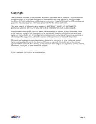 Page 2
Copyright
The information contained in this document represents the current view of Microsoft Corporation on the
issues discussed as of the date of publication. Because Microsoft must respond to changing market
conditions, it should not be interpreted to be a commitment on the part of Microsoft, and Microsoft cannot
guarantee the accuracy of any information presented after the date of publication.
This white paper is for informational purposes only. MICROSOFT MAKES NO WARRANTIES,
EXPRESS, IMPLIED, OR STATUTORY, AS TO THE INFORMATION IN THIS DOCUMENT.
Complying with all applicable copyright laws is the responsibility of the user. Without limiting the rights
under copyright, no part of this document may be reproduced, stored in, or introduced into a retrieval
system, or transmitted in any form or by any means (electronic, mechanical, photocopying, recording, or
otherwise), or for any purpose, without the express written permission of Microsoft Corporation.
Microsoft may have patents, patent applications, trademarks, copyrights, or other intellectual property
rights covering subject matter in this document. Except as expressly provided in any written license
agreement from Microsoft, the furnishing of this document does not give you any license to these patents,
trademarks, copyrights, or other intellectual property.
© 2015 Microsoft Corporation. All rights reserved.
 