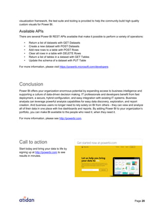 Page 20
visualization framework, the test suite and tooling is provided to help the community build high quality
custom visuals for Power BI.
Available APIs
There are several Power BI REST APIs available that make it possible to perform a variety of operations:
• Return a list of datasets with GET Datasets
• Create a new dataset with POST Datasets
• Add new rows to a table with POST Rows
• Clear all rows in a table with DELETE Rows
• Return a list of tables in a dataset with GET Tables
• Update the schema of a dataset with PUT Table
For more information, please visit https://powerbi.microsoft.com/developers
Conclusion
Power BI offers your organization enormous potential by expanding access to business intelligence and
supporting a culture of data-driven decision making. IT professionals and developers benefit from fast
deployment, a secure, hybrid configuration, and easy integration with existing IT systems. Business
analysts can leverage powerful analysis capabilities for easy data discovery, exploration, and report
creation. And business users no longer need to rely solely on BI from others - they can view and analyze
all of their data in one place with live dashboards and reports. By adding Power BI to your organization’s
portfolio, you can make BI available to the people who need it, when they need it.
For more information, please see http://powerbi.com.
Call to action
Start today and bring your data to life by
signing up at http://powerbi.com to see
results in minutes.
 