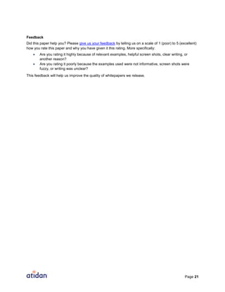Page 21
Feedback
Did this paper help you? Please give us your feedback by telling us on a scale of 1 (poor) to 5 (excellent)
how you rate this paper and why you have given it this rating. More specifically:
 Are you rating it highly because of relevant examples, helpful screen shots, clear writing, or
another reason?
 Are you rating it poorly because the examples used were not informative, screen shots were
fuzzy, or writing was unclear?
This feedback will help us improve the quality of whitepapers we release.
 