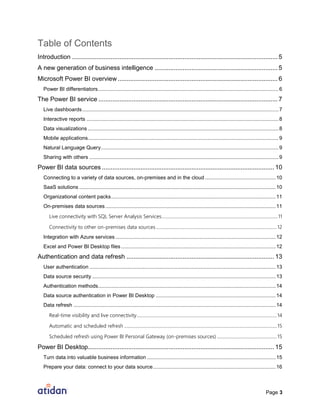 Page 3
Table of Contents
Introduction ..................................................................................................................... 5
A new generation of business intelligence ...................................................................... 5
Microsoft Power BI overview ........................................................................................... 6
Power BI differentiators.............................................................................................................................6
The Power BI service ...................................................................................................... 7
Live dashboards........................................................................................................................................7
Interactive reports .....................................................................................................................................8
Data visualizations ....................................................................................................................................8
Mobile applications....................................................................................................................................9
Natural Language Query...........................................................................................................................9
Sharing with others ...................................................................................................................................9
Power BI data sources .................................................................................................. 10
Connecting to a variety of data sources, on-premises and in the cloud .................................................10
SaaS solutions ........................................................................................................................................10
Organizational content packs..................................................................................................................11
On-premises data sources......................................................................................................................11
Live connectivity with SQL Server Analysis Services.......................................................................................................11
Connectivity to other on-premises data sources...........................................................................................................12
Integration with Azure services ...............................................................................................................12
Excel and Power BI Desktop files ...........................................................................................................12
Authentication and data refresh .................................................................................... 13
User authentication .................................................................................................................................13
Data source security ...............................................................................................................................13
Authentication methods...........................................................................................................................14
Data source authentication in Power BI Desktop ...................................................................................14
Data refresh ............................................................................................................................................14
Real-time visibility and live connectivity............................................................................................................................14
Automatic and scheduled refresh .......................................................................................................................................15
Scheduled refresh using Power BI Personal Gateway (on-premises sources) .....................................................15
Power BI Desktop.......................................................................................................... 15
Turn data into valuable business information .........................................................................................15
Prepare your data: connect to your data source.....................................................................................16
 