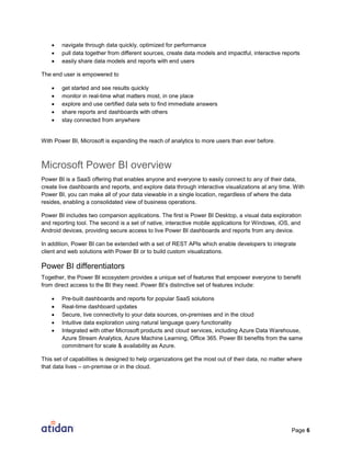 Page 6
 navigate through data quickly, optimized for performance
 pull data together from different sources, create data models and impactful, interactive reports
 easily share data models and reports with end users
The end user is empowered to
 get started and see results quickly
 monitor in real-time what matters most, in one place
 explore and use certified data sets to find immediate answers
 share reports and dashboards with others
 stay connected from anywhere
With Power BI, Microsoft is expanding the reach of analytics to more users than ever before.
Microsoft Power BI overview
Power BI is a SaaS offering that enables anyone and everyone to easily connect to any of their data,
create live dashboards and reports, and explore data through interactive visualizations at any time. With
Power BI, you can make all of your data viewable in a single location, regardless of where the data
resides, enabling a consolidated view of business operations.
Power BI includes two companion applications. The first is Power BI Desktop, a visual data exploration
and reporting tool. The second is a set of native, interactive mobile applications for Windows, iOS, and
Android devices, providing secure access to live Power BI dashboards and reports from any device.
In addition, Power BI can be extended with a set of REST APIs which enable developers to integrate
client and web solutions with Power BI or to build custom visualizations.
Power BI differentiators
Together, the Power BI ecosystem provides a unique set of features that empower everyone to benefit
from direct access to the BI they need. Power BI’s distinctive set of features include:
 Pre-built dashboards and reports for popular SaaS solutions
 Real-time dashboard updates
 Secure, live connectivity to your data sources, on-premises and in the cloud
 Intuitive data exploration using natural language query functionality
 Integrated with other Microsoft products and cloud services, including Azure Data Warehouse,
Azure Stream Analytics, Azure Machine Learning, Office 365. Power BI benefits from the same
commitment for scale & availability as Azure.
This set of capabilities is designed to help organizations get the most out of their data, no matter where
that data lives – on-premise or in the cloud.
 
