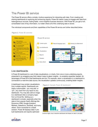 Page 7
The Power BI service
The Power BI service offers a simple, intuitive experience for interacting with data. From creating and
sharing dashboards to exploring and enhancing reports, Power BI makes it easy to engage with data from
heterogeneous sources, fueling faster, more insightful business decisions. With Power BI, you get a rich,
consolidated view of key information, no matter where all of the underlying data is stored.
The individual components and their capabilities of the Power BI service are further described below.
Live dashboards
A Power BI dashboard is a set of data visualizations, or charts, from one or more underlying reports,
presented in an engaging way that makes it easy to glean insights - no analytics expertise needed. An
advantage of Power BI is that dashboards are live. For example, when a visualization in a dashboard is
connected to a real-time data source, the visualization updates continuously, enabling faster insights.
A dashboard may contain visualizations
from multiple reports. Dashboards are
highly customizable - you may add, or
“pin”, any chart from any report to any
dashboard. You may also add an image
to a dashboard (like a company logo)
from an Excel file. Setting up a
dashboard is simple, especially when the
data is from popular SaaS offerings like
Dynamics CRM, Google Analytics,
Marketo, Salesforce, ZenDesk, and many
others. Once connected to a SaaS
solution, Power BI displays data in pre-
built dashboards and reports optimized
Figure 2. Power BI overview
Figure 3. Sample Power BI dashboard
Construct highly visual, interactive dashboards that display live data in one place
 