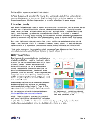 Page 8
for that solution, so you can start exploring in minutes.
In Power BI, dashboards are not only for viewing - they are interactive tools. If there is information on a
dashboard that you want to look into more deeply, drill down into the underlying reports to see details.
Interesting and useful drill-down views can then be pinned to a dashboard for easier access.
Interactive reports
With a user-friendly interface, Power BI enables anyone to create rich, interactive reports. A report is a set
of charts, also known as visualizations, based on the same underlying dataset*. You may construct a
report from scratch, select a pre-authored report (such as a report generated in Power BI Desktop), or
apply a default report for a given dataset. Reports can be customized - for example, by modifying
visualizations in an existing report, or adding new visualizations. If there is a need to highlight different
aspects of operations using the same data, generate as many reports as needed from a single dataset.
Reports are the foundation for dashboards. Once a report contains the desired visualizations, pin the
report, or a subset of its contents, to a dashboard for ease of viewing. Reports can also be shared with
other individuals in an organization, and consumed on both desktop computers and mobile devices.
*If you want to create reports that use data from multiple sources, use Power BI Desktop or Power Pivot for Excel
with multiple sources, then upload the Power BI Desktop or Excel file to Power BI.
Data visualizations
Dashboards and reports are built using visualizations, or
charts. Power BI offers a variety of visualization options,
enabling you to present data in a compelling and visually
appealing manner. There are a growing number of
visualizations available that can be applied to any
dataset. These include: comparison charts (bar, line,
basic area and waterfall charts), composition charts
(treemaps, donut and pie charts), mixed comparison and
composition charts (stacked charts), relationship charts
(bubble charts), geographical charts, and gauges based
on a percentage value.
In addition, Microsoft has made the source code for the
Power BI visuals publicly available and is enabling
developers to build custom visuals for Power BI. This
opens up unlimited possibilities for displaying your data.
For more information on custom visuals please visit
http://powerbi.Microsoft.com/custom-visuals
Once a set of visualizations is created, you can cross-
filter among visualizations within a report to surface new
insights. Use slicers to filter visualizations on the same report page so they display exactly what’s
needed. When a visualization is pinned to a dashboard, it is referred to as a tile.
View data using a variety of visualization types in addition to
standard charts — options include geographical maps, bubble
charts, gauges, waterfall charts and more.
Figure 4. Sample visualizations
 