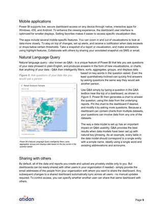 Page 9
Mobile applications
Power BI supports live, secure dashboard access on any device through native, interactive apps for
Windows, iOS, and Android. To enhance the viewing experience, the dashboard user interface is
optimized for smaller displays. Setting favorites makes it easier to access specific visualization tiles.
The apps include several mobile-specific features. You can zoom in and out of visualizations to look at
data more closely. To stay on top of changes, set up alerts, and receive a notification when data exceeds
or drops below certain thresholds. Take a snapshot of a report or visualization, and make annotations
using highlight features. Collaborate with others by sharing your annotated snapshot via SMS or email.
Natural Language Query
Natural language query - also known as Q&A - is a unique feature of Power BI that lets you ask questions
of your data phrased in plain English, and produces answers in the form of new visualizations, or charts.
Ask anything of your data - Q&A then intelligently filters, sorts, aggregates, groups, and displays data
based on key words in the question asked. Even the
least quantitatively-inclined can quickly find answers
by asking questions the same way they would ask
another person.
Use Q&A simply by typing a question in the Q&A
textbox near the top of a dashboard, as shown in
Figure 5. Power BI then generates a chart to answer
the question, using the data from the underlying
reports. Pin the chart to the dashboard if desired,
and modify it by asking more questions. Because a
dashboard can contain charts from multiple datasets,
your questions can involve data from any one of the
datasets.
The way a data model is set up has an important
impact on Q&A usability. Q&A provides the best
results when data models have been set up with
natural key phrasing. As an example, every table in
the data model should correspond to a single entity
with a simple name, ideally using a single word and
avoiding abbreviations and acronyms.
Sharing with others
By default, all of the data and reports you create and upload are privately visible only to you. But
dashboards can be easily shared with other users in your organization if needed - simply provide the
email addresses of the people from your organization with whom you want to share the dashboard. Any
subsequent changes to a shared dashboard automatically sync across all users - no manual updates
required. To control access, you can specify whether another user can share that same dashboard with
others.
Power BI’s Natural Language Query intelligently filters, sorts,
aggregates, groups and displays data based on the key words in the
question asked.
Figure 5. Ask questions of your data like you
would ask a person
 