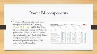 Power BI components
• The technology is made up of three
components: Power BI Desktop,
Power BI Service, and Mobile Power
BI Apps that can be used on Windows
phones and tablets, as well as Google
Android devices and Apple iOS. These
components allow users to most
efficiently produce, distribute, and
utilize actionable insights.
 