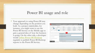 Power BI usage and role
• Your approach to using Power BI may
change depending on the position you
hold. As a project stakeholder, for
instance, you might want to use the
Power BI Service or the Mobile app to
gain a general idea of how the business
is going. On the other side, a developer
would utilize Power BI Desktop
regularly to publish Power BI Desktop
reports to the Power BI Service.
 