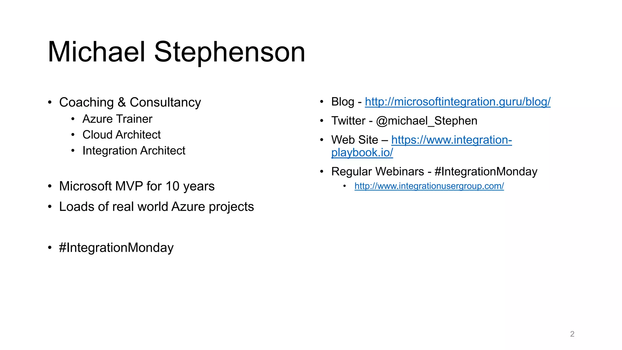 Michael Stephenson
• Coaching & Consultancy
• Azure Trainer
• Cloud Architect
• Integration Architect
• Microsoft MVP for 10 years
• Loads of real world Azure projects
• #IntegrationMonday
• Blog - http://microsoftintegration.guru/blog/
• Twitter - @michael_Stephen
• Web Site – https://www.integration-
playbook.io/
• Regular Webinars - #IntegrationMonday
• http://www.integrationusergroup.com/
2
 
