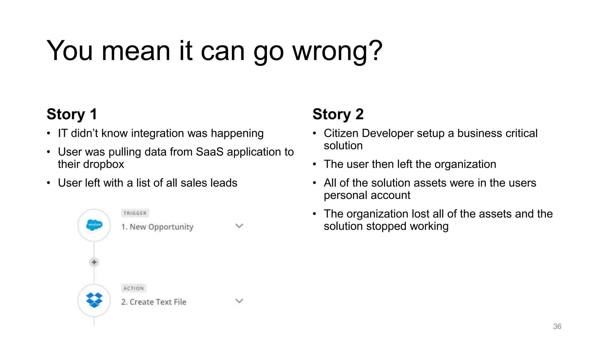 You mean it can go wrong?
Story 1
• IT didn’t know integration was happening
• User was pulling data from SaaS application to
their dropbox
• User left with a list of all sales leads
Story 2
• Citizen Developer setup a business critical
solution
• The user then left the organization
• All of the solution assets were in the users
personal account
• The organization lost all of the assets and the
solution stopped working
36
 