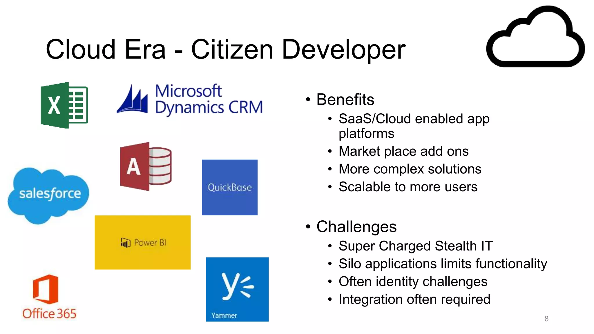 Cloud Era - Citizen Developer
• Benefits
• SaaS/Cloud enabled app
platforms
• Market place add ons
• More complex solutions
• Scalable to more users
• Challenges
• Super Charged Stealth IT
• Silo applications limits functionality
• Often identity challenges
• Integration often required
8
 