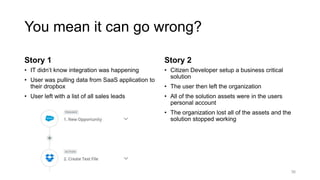 You mean it can go wrong?
Story 1
• IT didn’t know integration was happening
• User was pulling data from SaaS application to
their dropbox
• User left with a list of all sales leads
Story 2
• Citizen Developer setup a business critical
solution
• The user then left the organization
• All of the solution assets were in the users
personal account
• The organization lost all of the assets and the
solution stopped working
36
 