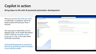 Copilot in action
Bring ideas to life with AI powered automation development
Now you can describe what you want
to automate in a sentence, and an AI-
based copilot will build your flow in
seconds
This new way to create flows runs on
OpenAI Codex, an AI model descendant
of GPT-4 that can translate natural
language to code, in this case, Power
Automate cloud flows
Automatically generate an expression
formula by providing Copilot examples
of your desired output
 