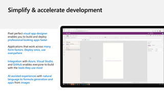 Pixel perfect visual app designer
enables you to build and deploy
professional looking apps faster
Applications that work across many
form factors: Deploy once, use
everywhere
Integration with Azure, Visual Studio,
and GitHub enables everyone to build
with the tools they use most
AI assisted experiences with natural
language to formula generation and
apps from images
 