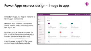 Power Apps express design – image to app
Upload an image and map its elements to
Power Apps components
Manages most common controls like
inputs, buttons, check box, drop downs,
text inputs, etc.
Provides optional data set up steps for
you to extract fields from the image and
create a Dataverse table right away
A working app based off of the image
content is generated automatically
 