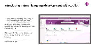 Introducing natural language development with copilot
 Build new apps just by describing in
natural language what you need
Multi-turn, multi-step conversation
through the process of creating data and
customizing UX
Makers can build a complete app over
Dataverse by starting with natural
language
No friction to use
 