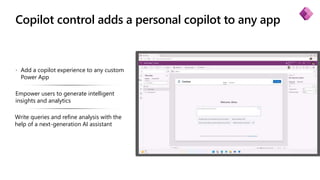 Copilot control adds a personal copilot to any app
 Add a copilot experience to any custom
Power App
Empower users to generate intelligent
insights and analytics
Write queries and refine analysis with the
help of a next-generation AI assistant
 
