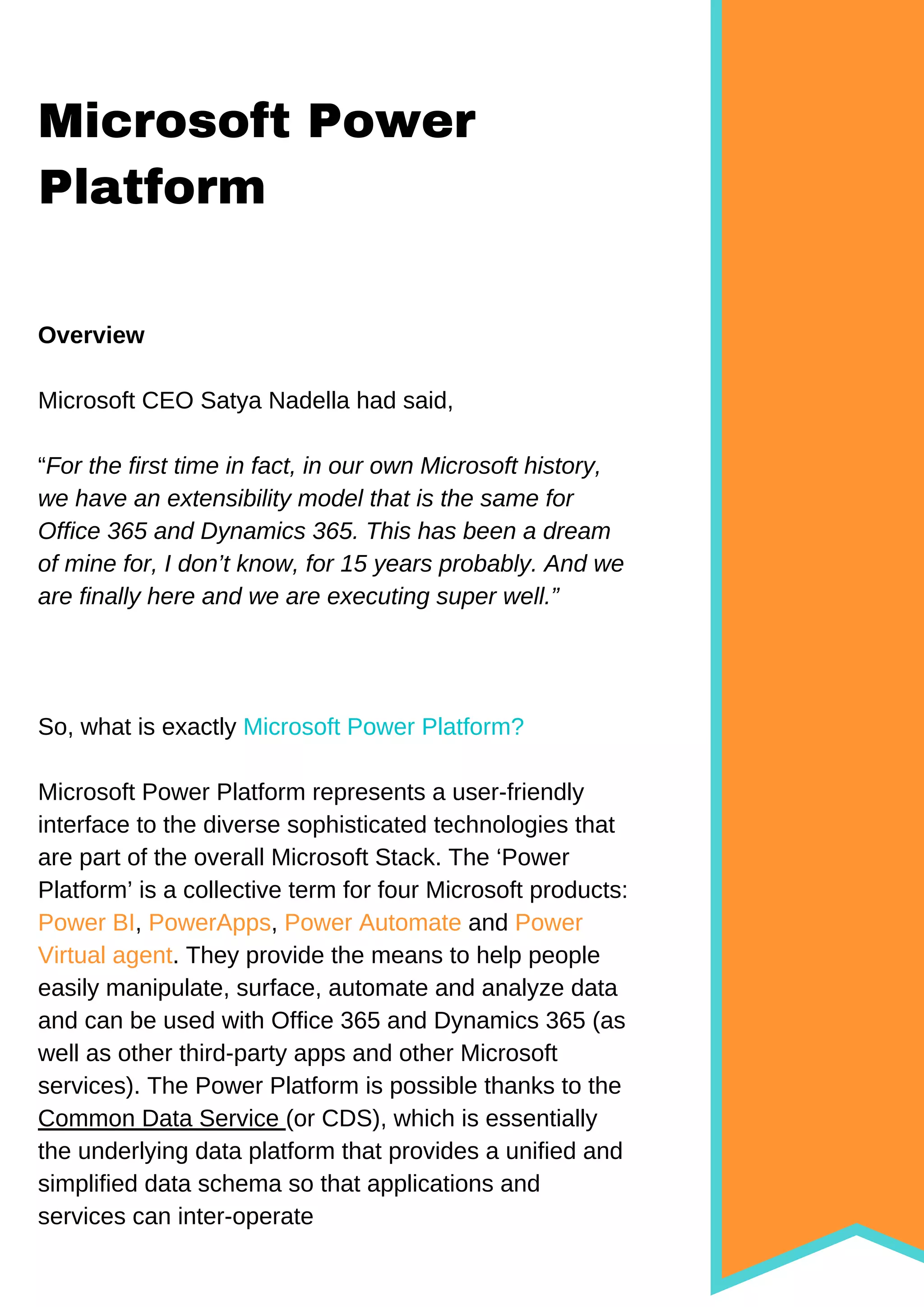 Microsoft Power
Platform
Overview
Microsoft CEO Satya Nadella had said,
“For the first time in fact, in our own Microsoft history,
we have an extensibility model that is the same for
Office 365 and Dynamics 365. This has been a dream
of mine for, I don’t know, for 15 years probably. And we
are finally here and we are executing super well.”
So, what is exactly Microsoft Power Platform?
Microsoft Power Platform represents a user-friendly
interface to the diverse sophisticated technologies that
are part of the overall Microsoft Stack. The ‘Power
Platform’ is a collective term for four Microsoft products:
Power BI, PowerApps, Power Automate and Power
Virtual agent. They provide the means to help people
easily manipulate, surface, automate and analyze data
and can be used with Office 365 and Dynamics 365 (as
well as other third-party apps and other Microsoft
services). The Power Platform is possible thanks to the
Common Data Service (or CDS), which is essentially
the underlying data platform that provides a unified and
simplified data schema so that applications and
services can inter-operate
 
