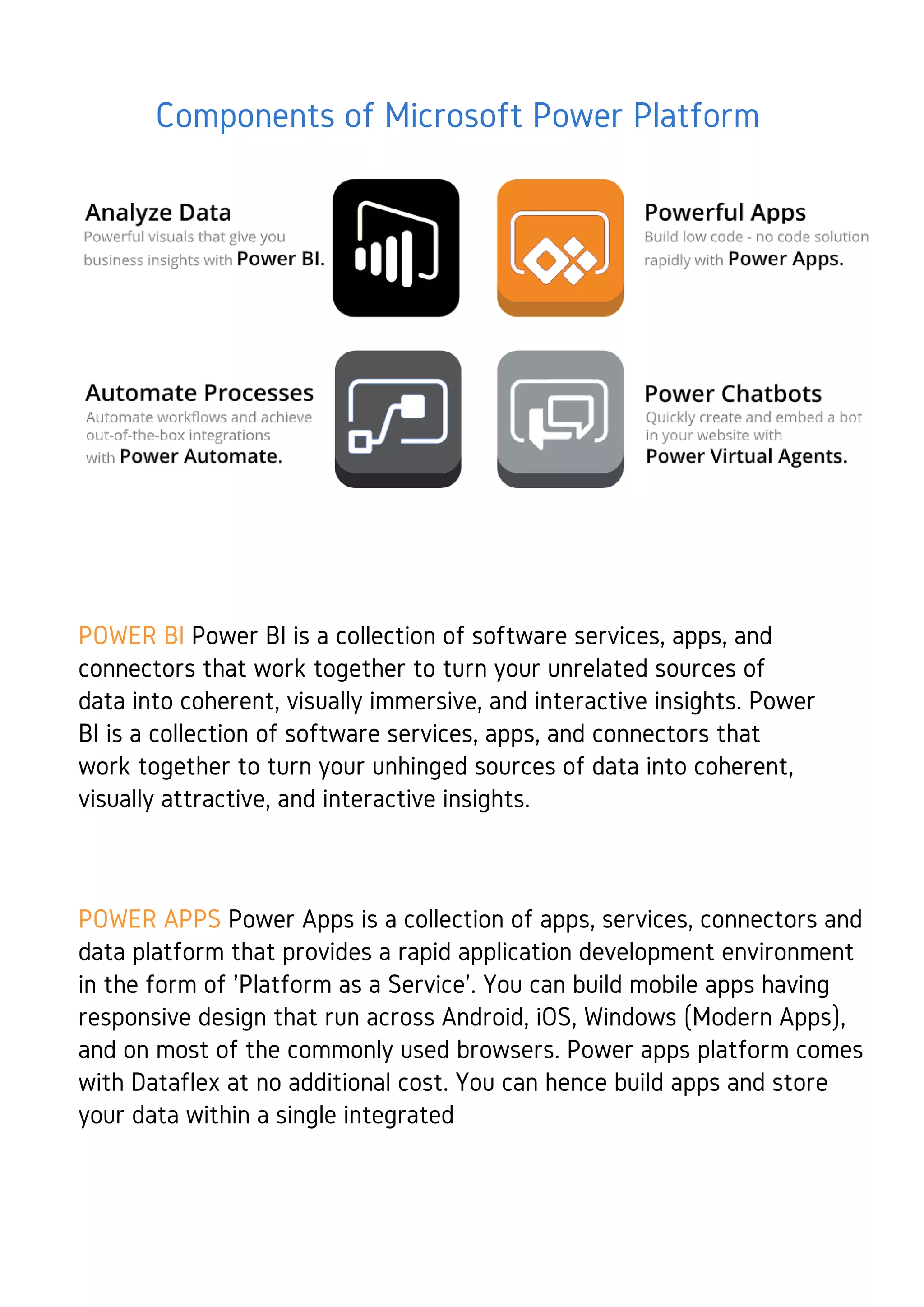 Components of Microsoft Power Platform
POWER BI Power BI is a collection of software services, apps, and
connectors that work together to turn your unrelated sources of
data into coherent, visually immersive, and interactive insights. Power
BI is a collection of software services, apps, and connectors that
work together to turn your unhinged sources of data into coherent,
visually attractive, and interactive insights.
POWER APPS Power Apps is a collection of apps, services, connectors and
data platform that provides a rapid application development environment
in the form of 'Platform as a Service'. You can build mobile apps having
responsive design that run across Android, iOS, Windows (Modern Apps),
and on most of the commonly used browsers. Power apps platform comes
with Dataflex at no additional cost. You can hence build apps and store
your data within a single integrated
 