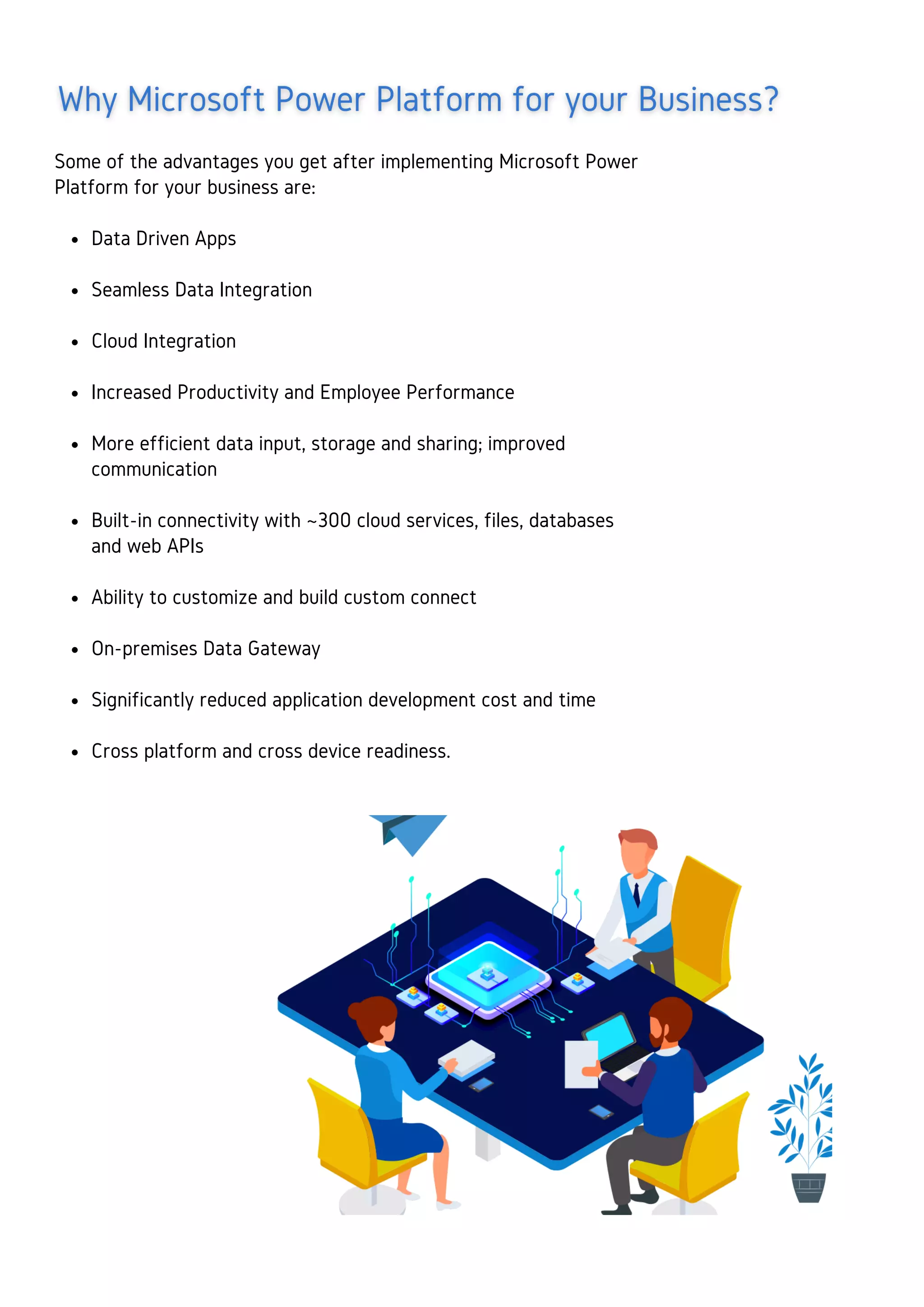 Data Driven Apps
Seamless Data Integration
Cloud Integration
Increased Productivity and Employee Performance
More efficient data input, storage and sharing; improved
communication
Built-in connectivity with ~300 cloud services, files, databases
and web APIs
Ability to customize and build custom connect
On-premises Data Gateway
Significantly reduced application development cost and time
Cross platform and cross device readiness.
Some of the advantages you get after implementing Microsoft Power
Platform for your business are:
 