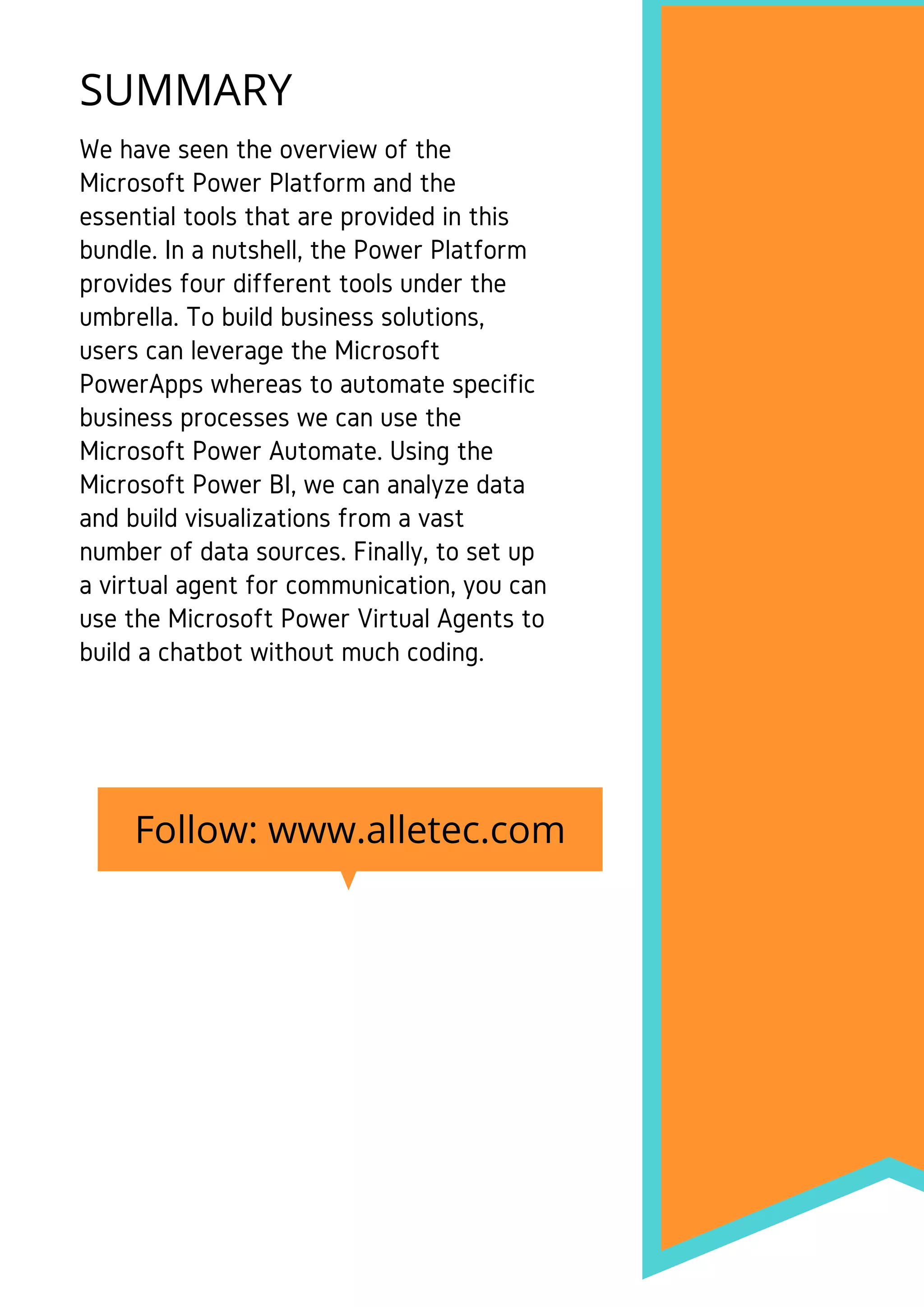We have seen the overview of the
Microsoft Power Platform and the
essential tools that are provided in this
bundle. In a nutshell, the Power Platform
provides four different tools under the
umbrella. To build business solutions,
users can leverage the Microsoft
PowerApps whereas to automate specific
business processes we can use the
Microsoft Power Automate. Using the
Microsoft Power BI, we can analyze data
and build visualizations from a vast
number of data sources. Finally, to set up
a virtual agent for communication, you can
use the Microsoft Power Virtual Agents to
build a chatbot without much coding.
SUMMARY
Follow: www.alletec.com
 