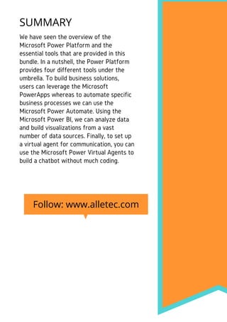 We have seen the overview of the
Microsoft Power Platform and the
essential tools that are provided in this
bundle. In a nutshell, the Power Platform
provides four different tools under the
umbrella. To build business solutions,
users can leverage the Microsoft
PowerApps whereas to automate specific
business processes we can use the
Microsoft Power Automate. Using the
Microsoft Power BI, we can analyze data
and build visualizations from a vast
number of data sources. Finally, to set up
a virtual agent for communication, you can
use the Microsoft Power Virtual Agents to
build a chatbot without much coding.
SUMMARY
Follow: www.alletec.com
 